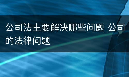 公司法主要解决哪些问题 公司的法律问题