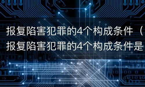 报复陷害犯罪的4个构成条件（报复陷害犯罪的4个构成条件是什么）