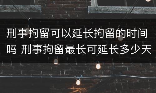 刑事拘留可以延长拘留的时间吗 刑事拘留最长可延长多少天