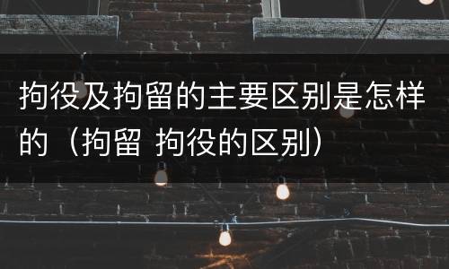 拘役及拘留的主要区别是怎样的（拘留 拘役的区别）