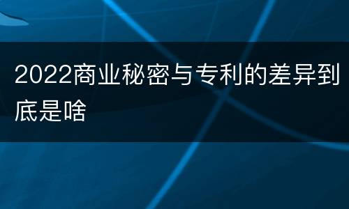 2022商业秘密与专利的差异到底是啥