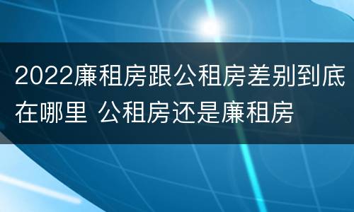 2022廉租房跟公租房差别到底在哪里 公租房还是廉租房