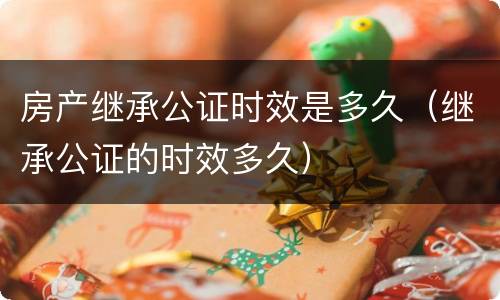 房产继承公证时效是多久（继承公证的时效多久）