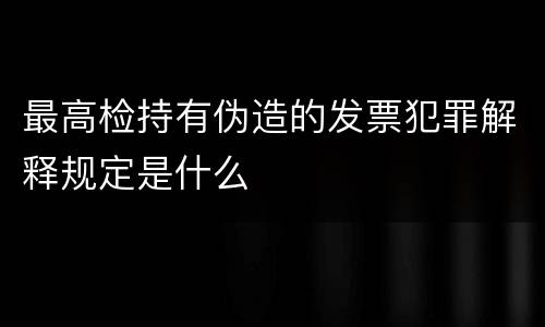 最高检持有伪造的发票犯罪解释规定是什么