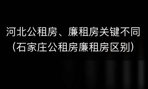 河北公租房、廉租房关键不同（石家庄公租房廉租房区别）