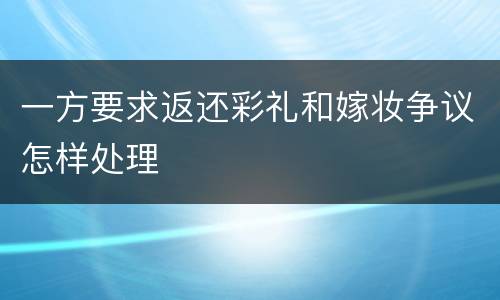 一方要求返还彩礼和嫁妆争议怎样处理