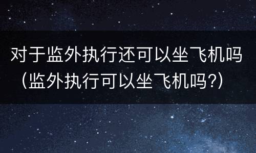 对于监外执行还可以坐飞机吗（监外执行可以坐飞机吗?）