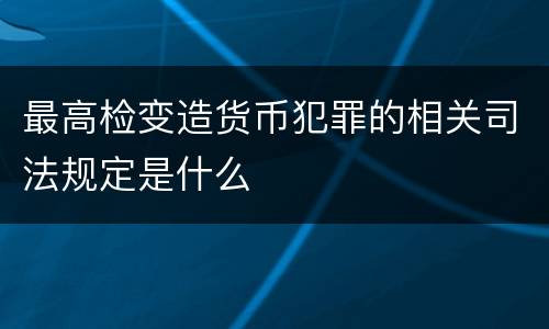 最高检变造货币犯罪的相关司法规定是什么