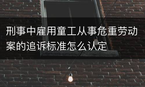 刑事中雇用童工从事危重劳动案的追诉标准怎么认定