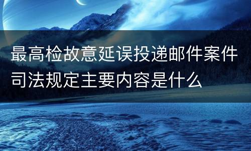 最高检故意延误投递邮件案件司法规定主要内容是什么