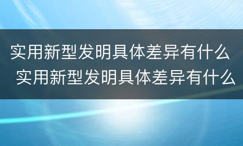 实用新型发明具体差异有什么 实用新型发明具体差异有什么意义