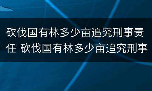 砍伐国有林多少亩追究刑事责任 砍伐国有林多少亩追究刑事责任案例
