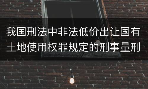 我国刑法中非法低价出让国有土地使用权罪规定的刑事量刑标准有哪些