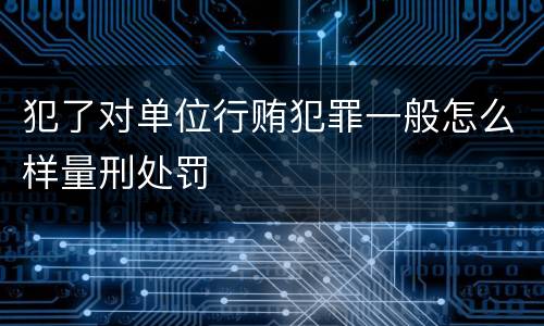 犯了对单位行贿犯罪一般怎么样量刑处罚