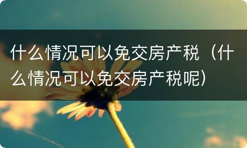 什么情况可以免交房产税（什么情况可以免交房产税呢）