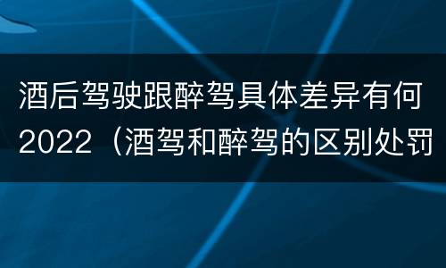 酒后驾驶跟醉驾具体差异有何2022（酒驾和醉驾的区别处罚2021）