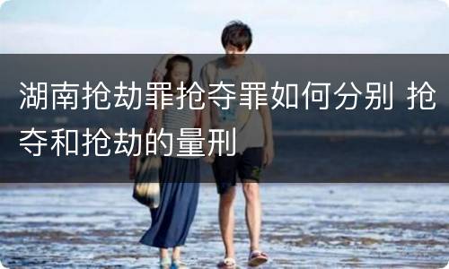 湖南抢劫罪抢夺罪如何分别 抢夺和抢劫的量刑