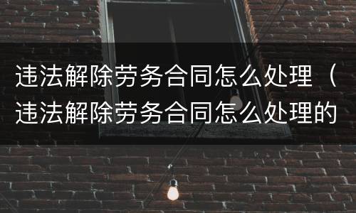 违法解除劳务合同怎么处理（违法解除劳务合同怎么处理的）