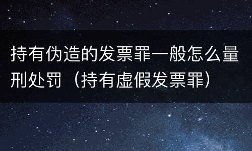 持有伪造的发票罪一般怎么量刑处罚（持有虚假发票罪）