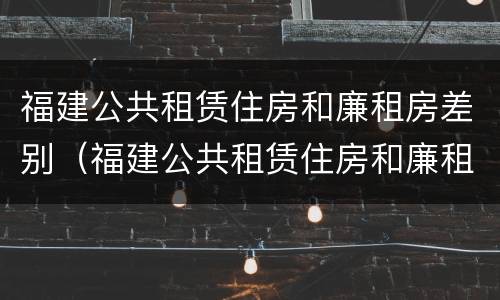 福建公共租赁住房和廉租房差别（福建公共租赁住房和廉租房差别在哪）