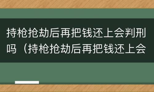 持枪抢劫后再把钱还上会判刑吗（持枪抢劫后再把钱还上会判刑吗知乎）