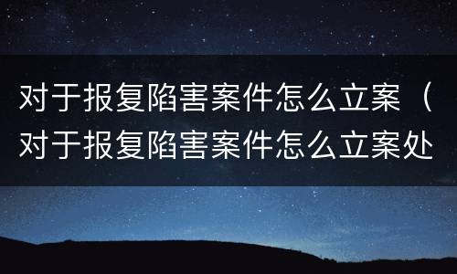 对于报复陷害案件怎么立案（对于报复陷害案件怎么立案处理）