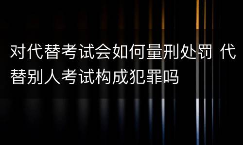 对代替考试会如何量刑处罚 代替别人考试构成犯罪吗