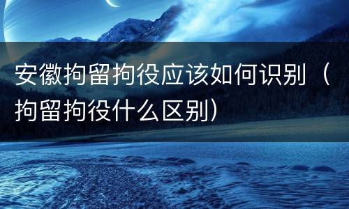 安徽拘留拘役应该如何识别（拘留拘役什么区别）