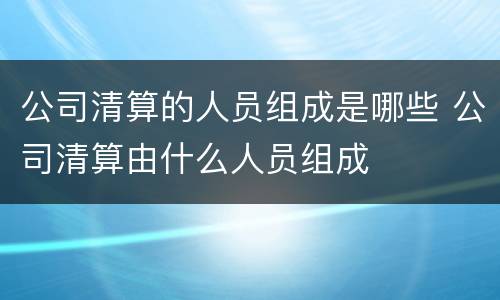 公司清算的人员组成是哪些 公司清算由什么人员组成