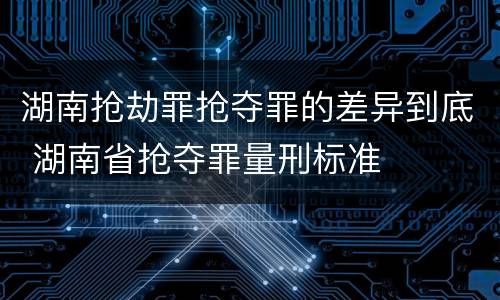 湖南抢劫罪抢夺罪的差异到底 湖南省抢夺罪量刑标准