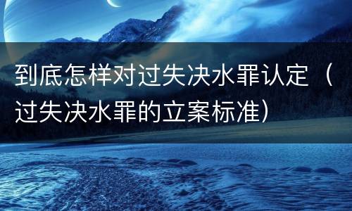 到底怎样对过失决水罪认定（过失决水罪的立案标准）