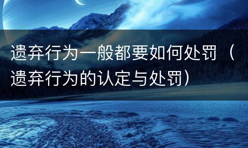 遗弃行为一般都要如何处罚（遗弃行为的认定与处罚）
