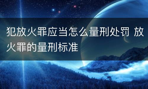犯放火罪应当怎么量刑处罚 放火罪的量刑标准