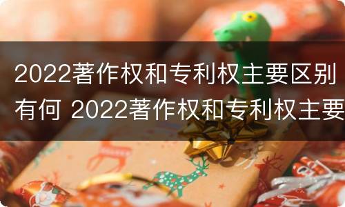2022著作权和专利权主要区别有何 2022著作权和专利权主要区别有何联系