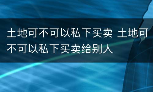 土地可不可以私下买卖 土地可不可以私下买卖给别人