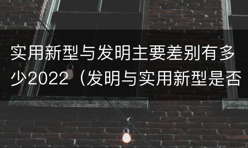 实用新型与发明主要差别有多少2022（发明与实用新型是否具有实用性）