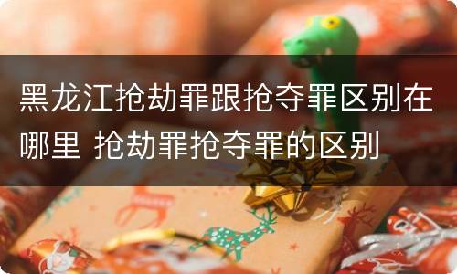 黑龙江抢劫罪跟抢夺罪区别在哪里 抢劫罪抢夺罪的区别