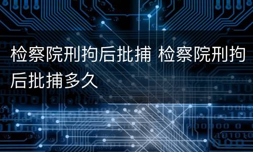检察院刑拘后批捕 检察院刑拘后批捕多久