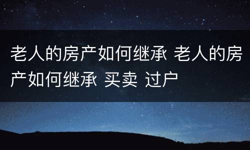 老人的房产如何继承 老人的房产如何继承 买卖 过户