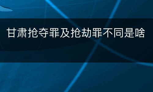 甘肃抢夺罪及抢劫罪不同是啥