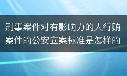 刑事案件对有影响力的人行贿案件的公安立案标准是怎样的