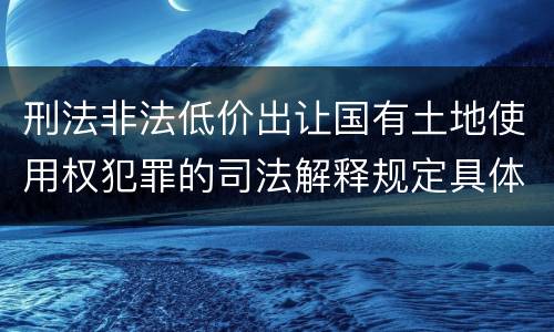 刑法非法低价出让国有土地使用权犯罪的司法解释规定具体有哪些内容