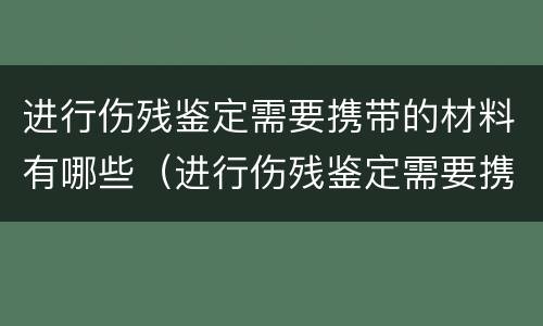 进行伤残鉴定需要携带的材料有哪些（进行伤残鉴定需要携带的材料有哪些项目）