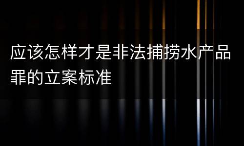 应该怎样才是非法捕捞水产品罪的立案标准