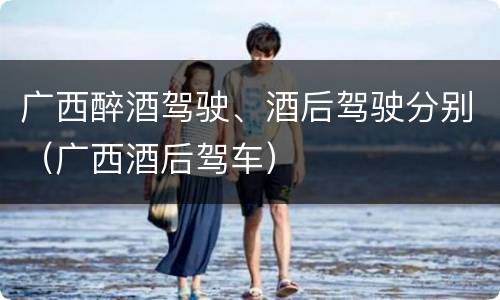 广西醉酒驾驶、酒后驾驶分别（广西酒后驾车）
