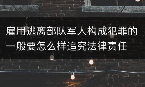 雇用逃离部队军人构成犯罪的一般要怎么样追究法律责任