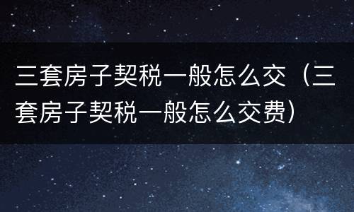 三套房子契税一般怎么交（三套房子契税一般怎么交费）