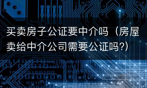 买卖房子公证要中介吗（房屋卖给中介公司需要公证吗?）