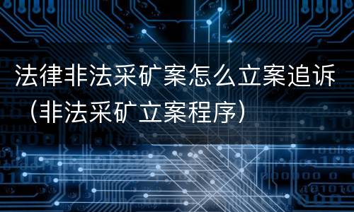 法律非法采矿案怎么立案追诉（非法采矿立案程序）