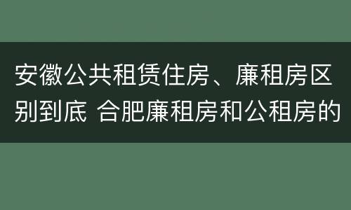 安徽公共租赁住房、廉租房区别到底 合肥廉租房和公租房的区别